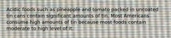 Acidic foods such as pineapple and tomato packed in uncoated tin cans contain significant amounts of tin. Most Americans consume high amounts of tin because most foods contain moderate to high level of it.