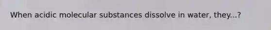 When acidic molecular substances dissolve in water, they...?