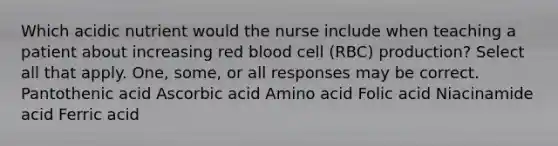 Which acidic nutrient would the nurse include when teaching a patient about increasing red blood cell (RBC) production? Select all that apply. One, some, or all responses may be correct. Pantothenic acid Ascorbic acid Amino acid Folic acid Niacinamide acid Ferric acid