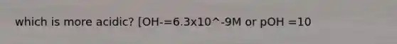 which is more acidic? [OH-=6.3x10^-9M or pOH =10