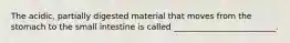 The acidic, partially digested material that moves from the stomach to the small intestine is called _________________________.