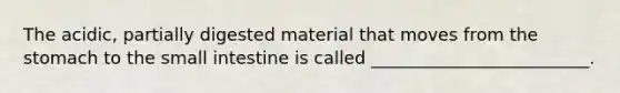 The acidic, partially digested material that moves from the stomach to the small intestine is called _________________________.