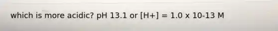 which is more acidic? pH 13.1 or [H+] = 1.0 x 10-13 M