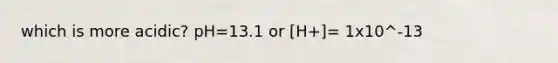 which is more acidic? pH=13.1 or [H+]= 1x10^-13