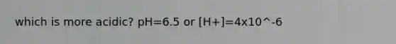 which is more acidic? pH=6.5 or [H+]=4x10^-6