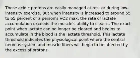 Those acidic protons are easily managed at rest or during low-intensity exercise. But when intensity is increased to around 55 to 65 percent of a person's VO2 max, the rate of lactate accumulation exceeds the muscle's ability to clear it. The exact point when lactate can no longer be cleared and begins to accumulate in the blood is the lactate threshold. This lactate threshold indicates the physiological point where the central nervous system and muscle fibers will begin to be affected by the excess of protons.