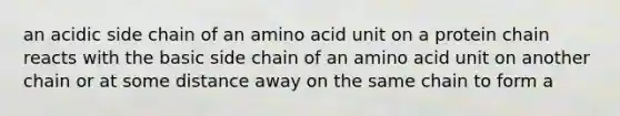 an acidic side chain of an amino acid unit on a protein chain reacts with the basic side chain of an amino acid unit on another chain or at some distance away on the same chain to form a