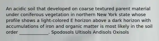 An acidic soil that developed on coarse textured parent material under coniferous vegetation in northern New York state whose profile shows a light-colored E horizon above a dark horizon with accumulations of iron and organic matter is most likely in the soil order _____________. Spodosols Ultisols Andisols Oxisols