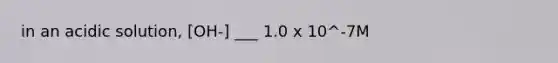 in an acidic solution, [OH-] ___ 1.0 x 10^-7M