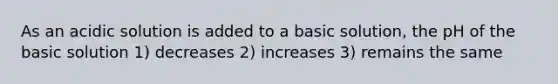 As an acidic solution is added to a basic solution, the pH of the basic solution 1) decreases 2) increases 3) remains the same