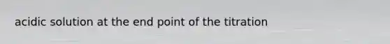 acidic solution at the end point of the titration