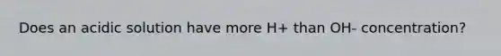 Does an acidic solution have more H+ than OH- concentration?