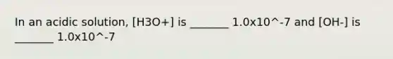 In an acidic solution, [H3O+] is _______ 1.0x10^-7 and [OH-] is _______ 1.0x10^-7