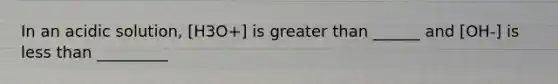 In an acidic solution, [H3O+] is greater than ______ and [OH-] is less than _________