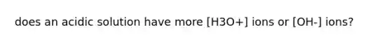 does an acidic solution have more [H3O+] ions or [OH-] ions?