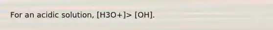 For an acidic solution, [H3O+]> [OH].