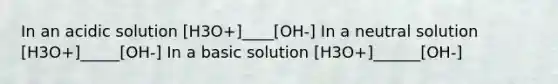 In an acidic solution [H3O+]____[OH-] In a neutral solution [H3O+]_____[OH-] In a basic solution [H3O+]______[OH-]