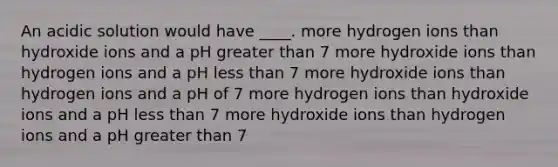 An acidic solution would have ____. more hydrogen ions than hydroxide ions and a pH greater than 7 more hydroxide ions than hydrogen ions and a pH less than 7 more hydroxide ions than hydrogen ions and a pH of 7 more hydrogen ions than hydroxide ions and a pH less than 7 more hydroxide ions than hydrogen ions and a pH greater than 7