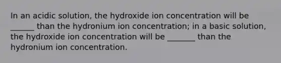 In an acidic solution, the hydroxide ion concentration will be ______ than the hydronium ion concentration; in a basic solution, the hydroxide ion concentration will be _______ than the hydronium ion concentration.