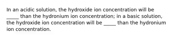 In an acidic solution, the hydroxide ion concentration will be _____ than the hydronium ion concentration; in a basic solution, the hydroxide ion concentration will be _____ than the hydronium ion concentration.