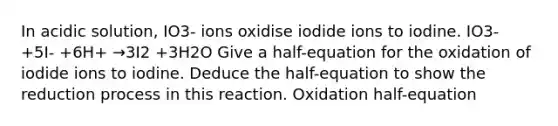 In acidic solution, IO3- ions oxidise iodide ions to iodine. IO3- +5I- +6H+ →3I2 +3H2O Give a half-equation for the oxidation of iodide ions to iodine. Deduce the half-equation to show the reduction process in this reaction. Oxidation half-equation