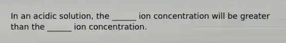 In an acidic solution, the ______ ion concentration will be greater than the ______ ion concentration.