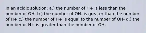 In an acidic solution: a.) the number of H+ is less than the number of OH- b.) the number of OH- is greater than the number of H+ c.) the number of H+ is equal to the number of OH- d.) the number of H+ is greater than the number of OH-