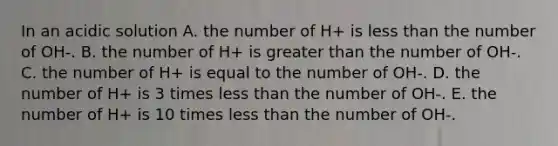 In an acidic solution A. the number of H+ is less than the number of OH-. B. the number of H+ is greater than the number of OH-. C. the number of H+ is equal to the number of OH-. D. the number of H+ is 3 times less than the number of OH-. E. the number of H+ is 10 times less than the number of OH-.