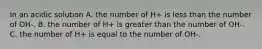 In an acidic solution A. the number of H+ is less than the number of OH-. B. the number of H+ is greater than the number of OH-. C. the number of H+ is equal to the number of OH-.