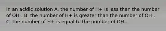 In an acidic solution A. the number of H+ is less than the number of OH-. B. the number of H+ is greater than the number of OH-. C. the number of H+ is equal to the number of OH-.