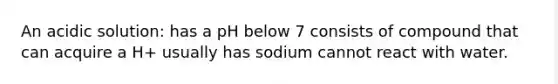 An acidic solution: has a pH below 7 consists of compound that can acquire a H+ usually has sodium cannot react with water.