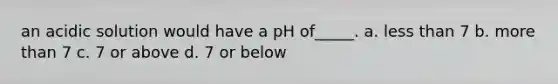 an acidic solution would have a pH of_____. a. less than 7 b. more than 7 c. 7 or above d. 7 or below