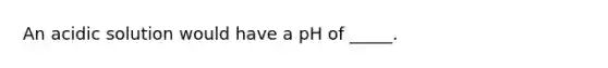 An acidic solution would have a pH of _____.