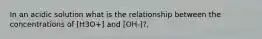 In an acidic solution what is the relationship between the concentrations of [H3O+] and [OH-]?,