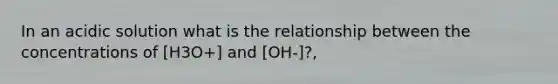 In an acidic solution what is the relationship between the concentrations of [H3O+] and [OH-]?,