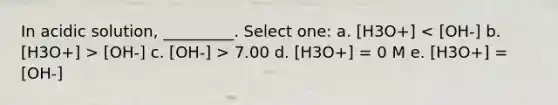 In acidic solution, _________. Select one: a. [H3O+] [OH-] c. [OH-] > 7.00 d. [H3O+] = 0 M e. [H3O+] = [OH-]