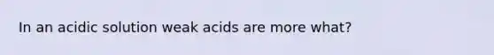 In an acidic solution weak acids are more what?