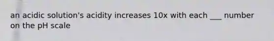 an acidic solution's acidity increases 10x with each ___ number on the pH scale