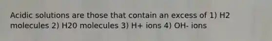 Acidic solutions are those that contain an excess of 1) H2 molecules 2) H20 molecules 3) H+ ions 4) OH- ions