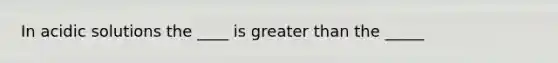 In acidic solutions the ____ is greater than the _____