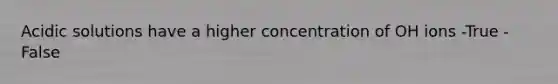 Acidic solutions have a higher concentration of OH ions -True -False