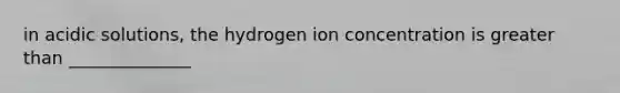 in acidic solutions, the hydrogen ion concentration is greater than ______________