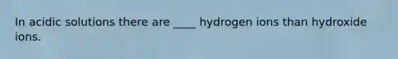 In acidic solutions there are ____ hydrogen ions than hydroxide ions.