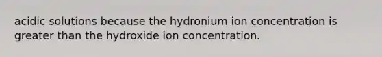 acidic solutions because the hydronium ion concentration is greater than the hydroxide ion concentration.