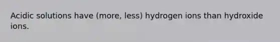 Acidic solutions have (more, less) hydrogen ions than hydroxide ions.