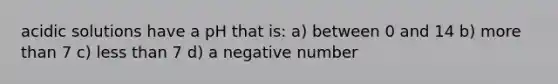 acidic solutions have a pH that is: a) between 0 and 14 b) more than 7 c) less than 7 d) a negative number