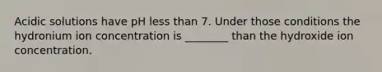 Acidic solutions have pH less than 7. Under those conditions the hydronium ion concentration is ________ than the hydroxide ion concentration.