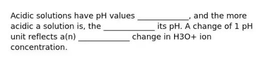 Acidic solutions have pH values _____________, and the more acidic a solution is, the _____________ its pH. A change of 1 pH unit reflects a(n) _____________ change in H3O+ ion concentration.