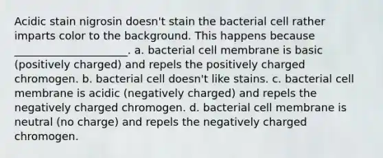 Acidic stain nigrosin doesn't stain the bacterial cell rather imparts color to the background. This happens because _____________________. a. bacterial cell membrane is basic (positively charged) and repels the positively charged chromogen. b. bacterial cell doesn't like stains. c. bacterial cell membrane is acidic (negatively charged) and repels the negatively charged chromogen. d. bacterial cell membrane is neutral (no charge) and repels the negatively charged chromogen.