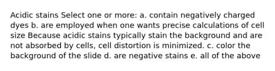 Acidic stains Select one or more: a. contain negatively charged dyes b. are employed when one wants precise calculations of cell size Because acidic stains typically stain the background and are not absorbed by cells, cell distortion is minimized. c. color the background of the slide d. are negative stains e. all of the above